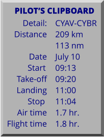 Detail:   Distance  Date Start	 Take-off Landing Stop	 Air time Flight time	 CYAV-CYBR 209 km 113 nm July 10 09:13 09:20 11:00 11:04 1.7 hr. 1.8 hr.      PILOTS CLIPBOARD