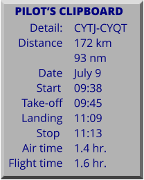 Detail:   Distance  Date Start	 Take-off Landing Stop	 Air time Flight time	 CYTJ-CYQT 172 km 93 nm July 9 09:38 09:45 11:09 11:13 1.4 hr. 1.6 hr.      PILOTS CLIPBOARD