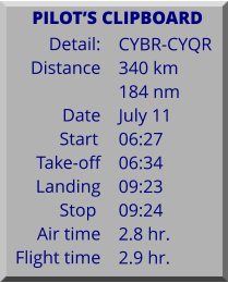 Detail:   Distance  Date Start	 Take-off Landing Stop	 Air time Flight time	 CYBR-CYQR 340 km 184 nm July 11 06:27 06:34 09:23 09:24 2.8 hr. 2.9 hr.      PILOTS CLIPBOARD