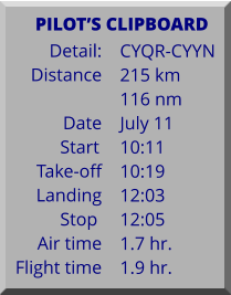 Detail:   Distance  Date Start	 Take-off Landing Stop	 Air time Flight time	 CYQR-CYYN 215 km 116 nm July 11 10:11 10:19 12:03 12:05 1.7 hr. 1.9 hr.      PILOTS CLIPBOARD