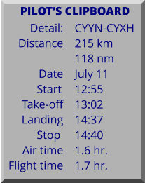 Detail:   Distance  Date Start	 Take-off Landing Stop	 Air time Flight time	 CYYN-CYXH 215 km 118 nm July 11 12:55 13:02 14:37 14:40 1.6 hr. 1.7 hr.      PILOTS CLIPBOARD